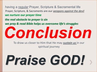 having a regular Prayer, Scripture & Sacramental life 
Prayer, Scripture, & Sacraments are our weapons against the devil 
we nurture our prayer time 
the real obstacle to prayer is sin 
we pray & read Bible helps us overcome life’s struggles 
Conclusion 
To draw us closer to Him that He may sustain us in our 
spiritual journey 
Praise GOD! 
 