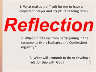 1. What makes it difficult for me to have a 
consistent prayer and Scripture reading time? 
Reflection 
2. What inhibits me from participating in the 
sacraments (Holy Eucharist and Confession) 
regularly? 
3. What will I commit to do to develop a 
relationship with God? 
