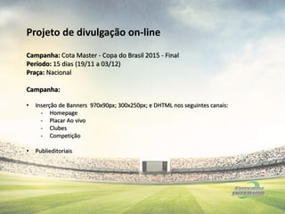 Campanha: Cota Master - Copa do Brasil 2015 - Final
Período: 15 dias (19/11 a 03/12)
Praça: Nacional
Campanha:
• Inserção de Banners 970x90px; 300x250px; e DHTML nos seguintes canais:
- Homepage
- Placar Ao vivo
- Clubes
- Competição
• Publieditoriais
Projeto de divulgação on-line
 