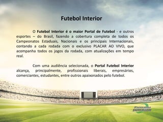 O Futebol Interior é o maior Portal de Futebol - e outros
esportes – do Brasil, fazendo a cobertura completa de todos os
Campeonatos Estaduais, Nacionais e os principais Internacionais,
contando a cada rodada com o exclusivo PLACAR AO VIVO, que
acompanha todos os jogos da rodada, com atualizações em tempo
real.
Com uma audiência selecionada, o Portal Futebol Interior
alcança, principalmente, profissionais liberais, empresários,
comerciantes, estudantes, entre outros apaixonados pelo futebol.
Futebol Interior
 