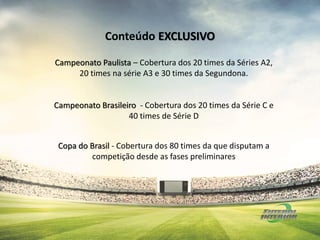 Campeonato Paulista – Cobertura dos 20 times da Séries A2,
20 times na série A3 e 30 times da Segundona.
Campeonato Brasileiro - Cobertura dos 20 times da Série C e
40 times de Série D
Copa do Brasil - Cobertura dos 80 times da que disputam a
competição desde as fases preliminares
Conteúdo EXCLUSIVO
 