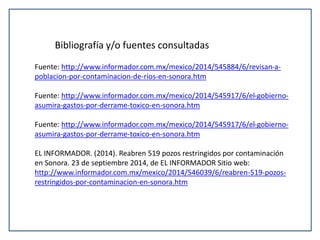 Bibliografía y/o fuentes consultadas 
Fuente: http://www.informador.com.mx/mexico/2014/545884/6/revisan-a-poblacion- 
por-contaminacion-de-rios-en-sonora.htm 
Fuente: http://www.informador.com.mx/mexico/2014/545917/6/el-gobierno-asumira- 
gastos-por-derrame-toxico-en-sonora.htm 
Fuente: http://www.informador.com.mx/mexico/2014/545917/6/el-gobierno-asumira- 
gastos-por-derrame-toxico-en-sonora.htm 
EL INFORMADOR. (2014). Reabren 519 pozos restringidos por contaminación 
en Sonora. 23 de septiembre 2014, de EL INFORMADOR Sitio web: 
http://www.informador.com.mx/mexico/2014/546039/6/reabren-519-pozos-restringidos- 
por-contaminacion-en-sonora.htm 
