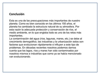 Conclusión 
Esta es una de las preocupaciones más importantes de nuestro 
planeta. Como es bien conocido en los últimos 150 años, el 
planeta ha cambiado la estructura natural de su atmosfera. Por 
esta razón la adecuada protección y conservación de ríos, el 
medio ambiente, en lo que engloba todo es uno de los retos más 
importantes. 
La contaminación del agua (ríos, lagunas, mares, etc.) se debe al 
crecimiento demográfico, las industrias y la urbanización estos son 
factores que evolucionan rápidamente e influyen a este tipo de 
problemas. En décadas recientes nosotros podemos darnos 
cuenta que los lagos, ríos y mares han sido contaminados por 
nosotros mismos e industrias que como ya se había mencionado 
van evolucionando. 
 