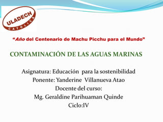 “Año del Centenario de Machu Picchu para el Mundo”  CONTAMINACIÓN DE LAS AGUAS MARINAS Asignatura: Educación  para la sostenibilidad Ponente: Yanderine  Villanueva Atao Docente del curso:  Mg. Geraldine Parihuaman Quinde Ciclo:IV 
