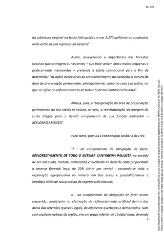 2
da cobertura original na bacia hidrográfica e nos 2.270 quilômetros quadrados
onde estão as seis represas do sistema”.
Assim, asseverando a importância das florestas
naturais que protegem as nascentes – que hoje seriam áreas muito pequenas e
praticamente inexistentes – pretende a tutela jurisdicional para o fim de
determinar “as ações necessárias ao restabelecimento da condição in natura da
área de preservação permanente, principalmente, como no caso sub judice, no
que se refere ao reflorestamento de todo o Sistema Cantareira Paulista”.
Almeja, pois, a “recuperação da área de preservação
permanente ao seu status in natura, ou seja, a reestruturação da margem do
curso d’água para o devido cumprimento de sua função ambiental –
REFLORESTAMENTO”.
Para tanto, postula a condenação solidária das rés:
“I - ao cumprimento da obrigação de fazer,
REFLORESTAMENTO DE TODO O SISTEMA CANTAREIRA PAULISTA no sentido
de ser instituída, medida, demarcada e averbada na área de cada propriedade
a reserva florestal legal de 20% (vinte por cento) - cessando-se toda a
exploração agropecuária ou mineral em tais áreas e possibilitando-se o
imediato início de seu processo de regeneração natural;
II - ao cumprimento de obrigação de fazer acima
requerida, consistente na efetivação de reflorestamento artificial dentro das
áreas das referidas reservas legais, devidamente averbadas e demarcadas, tudo
com espécies nativas da região, em um prazo inferior de 10 (dez) anos, devendo
Paraconferirooriginal,acesseositehttps://esaj.tjsp.jus.br/esaj,informeoprocesso1038161-44.2016.8.26.0053ecódigo2561AD7.
Estedocumentofoiprotocoladoem12/09/2016às20:03,écópiadooriginalassinadodigitalmenteporMARIACECILIAALFIERINACLE.
fls. 372
 