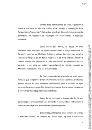 4
Demais disso, compulsando os autos, é possível se
inferir a existência de interesse público apto a ensejar a intervenção deste
Parquet como “custos legis”, haja vista a ocorrência de possível dano ambiental
consistente na supressão de vegetação em desobediência à legislação
ambiental.
Como ensina Edis Milaré, “a defesa do meio
ambiente, hoje imposição de ordem constitucional, é tarefa nobilitante do
Parquet”. Incumbe ao Ministério Público a defesa dos interesses sociais e
individuais indisponíveis. Os temas relacionados ao meio ambiente envolvem
direitos difusos, que pertencem a toda coletividade, às presentes e futuras
gerações e, em vista do caráter transindividual do direito, compete ao
Ministério Público zelar pela sua indivisibilidade.
De fato, a supressão da vegetação do entorno das
florestas que compõem o Sistema Cantareira produziu e continua produzindo
efeitos nocivos ao meio ambiente, contribuindo para a escassez de água,
aumento da temperatura média de centros urbanos, dentre outros, merecendo
e devendo ser tutelada pelo Ministério Público.
Assim, faz-se necessária a intervenção do Parquet
para assegurar a integral reparação ambiental e, assim, tutelar efetivamente o
direito difuso subjacente ao interesse subjetivo das partes.
Deste modo, entendendo estar a inicial em termos,
o Ministério Público, na condição de “custos legis”, aguarda a citação das
Paraconferirooriginal,acesseositehttps://esaj.tjsp.jus.br/esaj,informeoprocesso1038161-44.2016.8.26.0053ecódigo2561AD7.
Estedocumentofoiprotocoladoem12/09/2016às20:03,écópiadooriginalassinadodigitalmenteporMARIACECILIAALFIERINACLE.
fls. 374
 