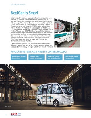 Executive Summary
APPLICATIONS FOR SMART MOBILITY OPTIONS INCLUDE:
NextGen is Smart
Smart mobility options are cost effective, innovative new
services to provide first and last mile connections to
home and jobs with autonomous vehicles and app-based
ride sharing. The City of Columbus, winner of the United
States Department of Transportation (USDOT) Smart City
Challenge, is partnering with COTA to test self-driving
transit shuttles in the Easton area as part of the Smart
Columbus effort. COTA has partnerships with SMART Ride
in New Albany and GREAT in Groveport/Rickenbacker,
which are existing scheduled shuttle services that provide
first/last mile services in each respective business park.
Other examples of these smart mobility options include
partnerships with Transportation Network Companies
(TNCs) such as Lyft, Uber or taxis, and flexible, on-
demand fixed-route shuttles.
Smart mobility options can attract more discretionary
riders and provide a cost-effective, convenient option for
areas and times of day or night with lower transit demand.
Provide service between
1 a.m. to 5 a.m.
Suburban smart
mobility partnerships
Shared-ride access to
hard-to reach job sites
First/last mile access to
home and work
Credit: Aric Crab, Bay Area News Group
Credit: Navya
14
 