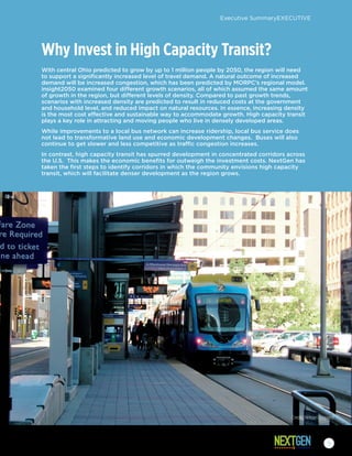 Why Invest in High Capacity Transit?
With central Ohio predicted to grow by up to 1 million people by 2050, the region will need
to support a significantly increased level of travel demand. A natural outcome of increased
demand will be increased congestion, which has been predicted by MORPC’s regional model.
insight2050 examined four different growth scenarios, all of which assumed the same amount
of growth in the region, but different levels of density. Compared to past growth trends,
scenarios with increased density are predicted to result in reduced costs at the government
and household level, and reduced impact on natural resources. In essence, increasing density
is the most cost effective and sustainable way to accommodate growth. High capacity transit
plays a key role in attracting and moving people who live in densely developed areas.
While improvements to a local bus network can increase ridership, local bus service does
not lead to transformative land use and economic development changes. Buses will also
continue to get slower and less competitive as traffic congestion increases.
In contrast, high capacity transit has spurred development in concentrated corridors across
the U.S. This makes the economic benefits for outweigh the investment costs. NextGen has
taken the first steps to identify corridors in which the community envisions high capacity
transit, which will facilitate denser development as the region grows.
Credit: NelsonNygaard
Executive SummaryEXECUTIVE
9
 