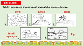 BALIK ARAL
Sabihin kung anong anyong lupa at anyong tubig ang nasa larawan.
burol bulkan dagat
Bukid/
kapatagan
ilog
1. 2. 3.
4. 5.
 