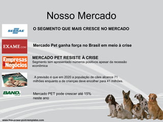 Nosso Mercado
O SEGMENTO QUE MAIS CRESCE NO MERCADO
Mercado Pet ganha força no Brasil em meio à crise
MERCADO PET RESISTE À CRISE
Segmento tem apresentado números positivos apesar da recessão
econômica
A previsão é que em 2020 a população de cães alcance 71
milhões enquanto a de crianças deve encolher para 41 milhões.
Mercado PET pode crescer até 15%
neste ano
 