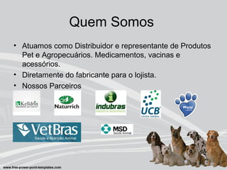 Quem Somos
• Atuamos como Distribuidor e representante de Produtos
Pet e Agropecuários. Medicamentos, vacinas e
acessórios.
• Diretamente do fabricante para o lojista.
• Nossos Parceiros
 