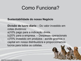 Como Funciona?
Sustentabilidade do nosso Negócio
Divisão de lucro diario – Do valor investido em
cotas dividimos:
a)10% pago para a indicação direta.
b)20% para a empresa. – Despesas operacionais
c)70% investido em produtos - aonde giramos o
capital em nossa distribuidora e proporcionamos
lucros para todos os cotistas.
 