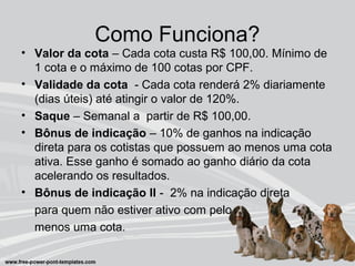 Como Funciona?
• Valor da cota – Cada cota custa R$ 100,00. Mínimo de
1 cota e o máximo de 100 cotas por CPF.
• Validade da cota - Cada cota renderá 2% diariamente
(dias úteis) até atingir o valor de 120%.
• Saque – Semanal a partir de R$ 100,00.
• Bônus de indicação – 10% de ganhos na indicação
direta para os cotistas que possuem ao menos uma cota
ativa. Esse ganho é somado ao ganho diário da cota
acelerando os resultados.
• Bônus de indicação II - 2% na indicação direta
para quem não estiver ativo com pelo
menos uma cota.
 