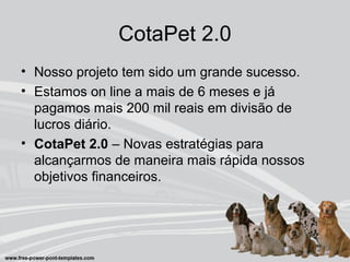 CotaPet 2.0
• Nosso projeto tem sido um grande sucesso.
• Estamos on line a mais de 6 meses e já
pagamos mais 200 mil reais em divisão de
lucros diário.
• CotaPet 2.0 – Novas estratégias para
alcançarmos de maneira mais rápida nossos
objetivos financeiros.
 