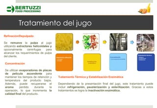 Refinación/Depulpado

Se remueve la pulpa al jugo
utilizando extractores helicoidales y
opcionalmente      centrífugas   para
alcanzar los requerimientos de pulpa
del cliente.

Concentración

Se utilizan evaporadores de placas
de película ascendente para
mantener los tiempos de retención y     Tratamiento Térmico y Estabilización Enzimática
temperatura del producto bajos.
Además, puede recuperarse el            Dependiendo de la presentación final del jugo, este tratamiento puede
aroma       perdido    durante   la     incluir refrigeración, pausterización y esterilización. Gracias a estos
operación, lo que incrementa la         tratamientos se logra la inactivación enzimática.
calidad final del producto.
 