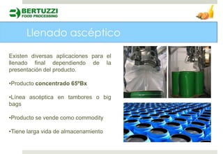 Existen diversas aplicaciones para el
llenado final dependiendo de la
presentación del producto.

•Producto concentrado 65ºBx

•Línea ascéptica en tambores o big
bags

•Producto se vende como commodity

•Tiene larga vida de almacenamiento
 