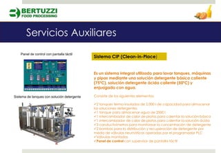 Panel de control con pantalla táctil
                                             Sistema CIP (Clean-in-Place)


                                             Es un sistema integral utilizado para lavar tanques, máquinas
                                             y pipas mediante una solución detergente básica caliente
                                             (75ºC), solución detergente ácida caliente (50ºC) y
                                             enjuagado con agua.

Sistema de tanques con solución detergente   Consiste de los siguientes elementos:

                                             2 tanques termo insulados de 2,000 l de capacidad para almacenar
                                             las soluciones detergentes
                                             1 tanque para almacenar agua de 2000 l
                                             1 intercambiador de calor de platos para calentar la solución básica
                                             1 intercambiador de calor de platos para calentar la solución ácida
                                             3 conductivímetros para monitorear la concentración de detergente
                                             2 bombas para la distribución y recuperación de detergente por
                                             medio de válvulas neumáticas operadas por el programador PLC
                                             Válvulas montadas
                                             Panel de control con supervisor de pantalla táctil
 