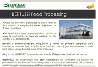 BERTUZZI Food Processing
•Desde los años 50 s, BERTUZZI ha sido el líder en
el suministro de máquinas y líneas de proceso de
frutas y vegetales

•Se tiene toda la línea de procesamiento de cítricos
para la producción de jugo de naranja de alta
calidad y su concentrado.

•Diseña y suministraequipo, maquinaria y líneas de proceso completas para
transformar cualquier tipo de frutas o verduras en purés, jugos, concentrados, comida
para bebés, jaleas, bebidas, entre otros productos.

•Hoy en día, BERTUZZI ha suministrado más de 1000 plantas alrededor del mundo.

•BERTUZZI ha desarrollado una gran experiencia en suministrar de plantas de
procesamiento de diversas frutas designadas a maximizar el rendimiento del proceso y
calidad de cada producto para satisfacer los requerimientos del cliente.
 