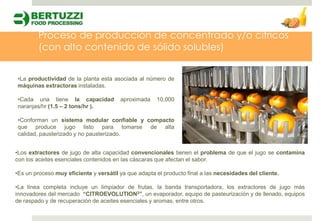 Proceso de producción de concentrado y/o cítricos
        (con alto contenido de sólido solubles)


•La productividad de la planta esta asociada al número de
máquinas extractoras instaladas.

•Cada una tiene la capacidad            aproximada    10,000
naranjas/hr (1.5 – 2 tons/hr ).

•Conforman un sistema modular confiable y compacto
que produce jugo listo para tomarse de alta
calidad, pausterizado y no pausterizado.


•Los extractores de jugo de alta capacidad convencionales tienen el problema de que el jugo se contamina
con los aceites esenciales contenidos en las cáscaras que afectan el sabor.

•Es un proceso muy eficiente y versátil ya que adapta el producto final a las necesidades del cliente.

•La línea completa incluye un limpiador de frutas, la banda transportadora, los extractores de jugo más
innovadores del mercado “CITROEVOLUTION3”, un evaporador, equipo de pasteurización y de llenado, equipos
de raspado y de recuperación de aceites esenciales y aromas, entre otros.
 