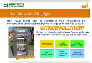 BERTRUZZI cuenta con los extractores más innovadores del
mercado en la producción de jugo de naranja de la más alta calidad:


                        Se usan en la producción de jugos frescos de la más
                        alta calidad sin contaminación por aceites esenciales.
 