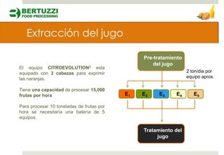 Pre-tratamiento
                                                    del jugo
El equipo CITROEVOLUTION3 esta
equipado con 3 cabezas para exprimir                              2 ton/dia por
las naranjas.                                                     equipo aprox.

Tiene una capacidad de procesar 15,000
frutas por hora                            E1   E2    E3    E4       E5

Para procesar 10 toneladas de frutas por
hora se necesitaría una batería de 5
equipos.

                                                Tratamiento del
                                                     jugo
 