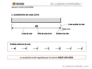 2014_MEDIOS DE EXPRESIÓN 1_EUCD
1. ELEMENTOS DE UNA COTA
La acotación está regulada por la norma ISO/R 129-1959.
 