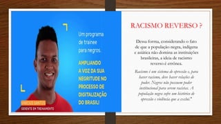 RACISMO REVERSO ?
Dessa forma, considerando o fato
de que a população negra, indígena
e asiática não domina as instituições
brasileiras, a ideia de racismo
reverso é errônea.
Racismo é um sistema de opressão e, para
haver racismo, deve haver relações de
poder. Negros não possuem poder
institucional para serem racistas. A
população negra sofre um histórico de
opressão e violência que a exclui."
 