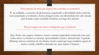 Esse negócio de cotas pra negros não é racismo ao contrário?
É, na realidade, o exercício da democracia, respeitando a diversidade étnico racial da
nossa população e revelando a forma desigual como essa diversidade tem sido tratada
pelo Estado e pela sociedade brasileira ao longo dos séculos.
Pessoas negras são menos inteligentes que as brancas?
Não. Todos nós, negros e brancos, temos a mesma capacidade intelectual, mas nem
todos temos ou tivemos as mesmas oportunidades sociais e educacionais. A grande
diferença está na existência de um abismo social e racial que nega condições iguais de
acesso a saúde, trabalho, educação etc. para negros e brancos.
 