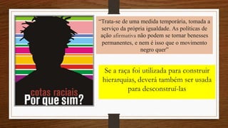 “Trata-se de uma medida temporária, tomada a
serviço da própria igualdade. As políticas de
ação afirmativa não podem se tornar benesses
permanentes, e nem é isso que o movimento
negro quer”
Se a raça foi utilizada para construir
hierarquias, deverá também ser usada
para desconstruí-las
 
