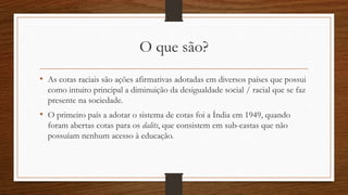 O que são?
• As cotas raciais são ações afirmativas adotadas em diversos países que possui
como intuito principal a diminuição da desigualdade social / racial que se faz
presente na sociedade.
• O primeiro país a adotar o sistema de cotas foi a Índia em 1949, quando
foram abertas cotas para os dalits, que consistem em sub-castas que não
possuíam nenhum acesso à educação.
 
