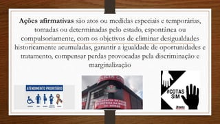 Ações afirmativas são atos ou medidas especiais e temporárias,
tomadas ou determinadas pelo estado, espontânea ou
compulsoriamente, com os objetivos de eliminar desigualdades
historicamente acumuladas, garantir a igualdade de oportunidades e
tratamento, compensar perdas provocadas pela discriminação e
marginalização
 