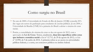 Como surgiu no Brasil
• No ano de 2000 a Universidade do Estado do Rio de Janeiro (UERJ) concedia 50%
das vagas em cursos de graduação para estudantes de escolas públicas. Já em 2004, a
Universidade de Brasília (UNB) foi a primeira do Brasil a adotar o sistema de cotas
raciais.
• Porém, a consolidação do sistema de cotas se deu em agosto de 2012, com a
aprovação da Lei de Cotas. Temos, atualmente, duas leis específicas sobre cotas
que incluem a temática racial: a Lei nº 12.711, de 29 de agosto de 2012, e a Lei
nº 12.990, de 9 de junho de 2014. A primeira refere-se ao acesso às universidades
públicas federais, e a outra, aos concursos públicos no âmbito federal.
 