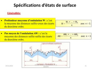 Profondeur moyenne d’ondulation W : c’est
la moyenne des distances saillie-creux des écarts
du deuxième ordre.
 Pas moyen de l’ondulation AW : c’est la
moyenne des distances saillie-saillie des écarts
du deuxième ordre.
25/11/2021
ESTEM- Cotation-Ajustement / Pr. A.
AKHIATE
21
Généralités:
Spécifications d’états de surface
 