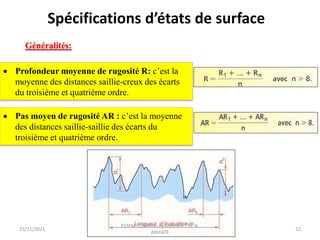  Profondeur moyenne de rugosité R: c’est la
moyenne des distances saillie-creux des écarts
du troisième et quatrième ordre.
 Pas moyen de rugosité AR : c’est la moyenne
des distances saillie-saillie des écarts du
troisième et quatrième ordre.
25/11/2021
ESTEM- Cotation-Ajustement / Pr. A.
AKHIATE
22
Généralités:
Spécifications d’états de surface
 