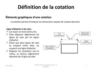Définition de la cotation
.
Ligne d’attache et de cote :
 Les tracer en trait continu fin;
 Faire dépasser légèrement les
lignes de cote par les lignes
d’attache;
 Éviter que deux lignes de cote
se coupent entre elles, ou
coupent une ligne d’attache;
 Disposer les caractères vers le
milieu, au dessus, légèrement
détachés de la ligne de côte .
Éléments graphiques d’une cotation
La cotation permet d’indiquer les dimensions exactes de la pièce dessinée
25/11/2021
ESTEM- Cotation-Ajustement / Pr. A.
AKHIATE
3
 