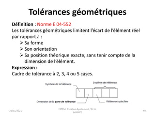 Tolérances géométriques
Définition : Norme E 04-552
Les tolérances géométriques limitent l’écart de l’élément réel
par rapport à :
Sa forme
Son orientation
Sa position théorique exacte, sans tenir compte de la
dimension de l’élément.
Expression :
Cadre de tolérance à 2, 3, 4 ou 5 cases.
25/11/2021
ESTEM- Cotation-Ajustement / Pr. A.
AKHIATE
49
 