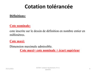 Cotation tolérancée
Définitions:
Cote nominale:
cote inscrite sur le dessin de définition en nombre entier en
millimètres.
Cote maxi:
Dimension maximale admissible.
Cote maxi= cote nominale + écart supérieur
25/11/2021
ESTEM- Cotation-Ajustement / Pr. A.
AKHIATE
6
 