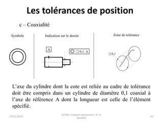 c – Coaxialité
Symbole Indication sur le dessin Zone de tolérance
A
0,1 A
0,1
L’axe du cylindre dont la cote est reliée au cadre de tolérance
doit être compris dans un cylindre de diamètre 0,1 coaxial à
l’axe de référence A dont la longueur est celle de l’élément
spécifié.
25/11/2021
ESTEM- Cotation-Ajustement / Pr. A.
AKHIATE
65
Les tolérances de position
 