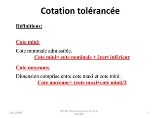 Définitions:
Cote mini:
Cote minimale admissible.
Cote mini= cote nominale + écart inférieur
Cote moyenne:
Dimension comprise entre cote maxi et cote mini.
Cote moyenne= (cote maxi+cote mini)/2
Cotation tolérancée
25/11/2021
ESTEM- Cotation-Ajustement / Pr. A.
AKHIATE
7
 