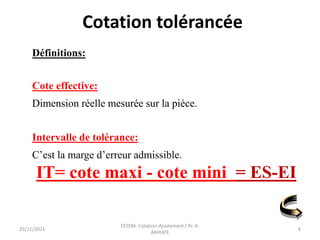 Définitions:
Cote effective:
Dimension réelle mesurée sur la pièce.
Intervalle de tolérance:
C’est la marge d’erreur admissible.
IT= cote maxi - cote mini = ES-EI
Cotation tolérancée
25/11/2021
ESTEM- Cotation-Ajustement / Pr. A.
AKHIATE
8
 