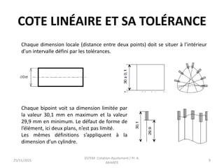 COTE LINÉAIRE ET SA TOLÉRANCE
Chaque dimension locale (distance entre deux points) doit se situer à l’intérieur
d’un intervalle défini par les tolérances.
Chaque bipoint voit sa dimension limitée par
la valeur 30,1 mm en maximum et la valeur
29,9 mm en minimum. Le défaut de forme de
l’élément, ici deux plans, n’est pas limité.
Les mêmes définitions s’appliquent à la
dimension d’un cylindre.
25/11/2021
ESTEM- Cotation-Ajustement / Pr. A.
AKHIATE
9
 