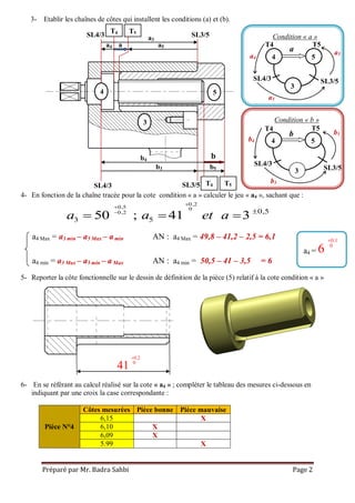 Préparé par Mr. Badra Sahbi Page 2
0,2
0,5 0
0,2 0,5
3 550 ; 41 3a a et a


 
  
T5
T5T4
0.1
0
6

0.2
0
41

4- En fonction de la chaîne tracée pour la cote condition « a » calculer le jeu « a4 », sachant que :
5- Reporter la côte fonctionnelle sur le dessin de définition de la pièce (5) relatif à la cote condition « a »
6- En se référant au calcul réalisé sur la cote « a4 » ; compléter le tableau des mesures ci-dessous en
indiquant par une croix la case correspondante :
Pièce N°4
Côtes mesurées Pièce bonne Pièce mauvaise
6,15 X
6,10 X
6,09 X
5.99 X
3- Etablir les chaînes de côtes qui installent les conditions (a) et (b).
a4 Max = a3 min – a5 Max – amin AN : a4 Max = 49,8 – 41,2 – 2,5 = 6,1
a4 min = a3 Max – a5 min – a Max AN : a4 min = 50,5 – 41 – 3,5 = 6
a4 =
Condition « a »
4 5
Condition « b »
3
3
T4
T4
T4
T5
T5
SL4/3
SL4/3
SL3/5
SL3/5
4 5
a
b
54
3
a
b
SL4/3 SL3/5
a4
a3
a5
a4
a3
a5
SL4/3 SL3/5
b4
b3 b5
b4
b3
b5
 