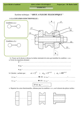 1
0 0,2 0,2
24 52 ; 5 ; 40a a a

 
  
Système technique : " GRUE A FLECHE TELESCOPIQUE "
I- LA COTATION FONCTIONNELLE :
1)- Tracer sur le dessin ci-dessus la chaîne minimale de cotes qui installent la condition « a ».
a- Ecrire les équations donnant :
a = ………………………………………………………………………………...
a Max = …………………………………………………………………………….
a min = …………………………………………………………………………….
b- Calculer ; sachant que :
a17 Max = ………………………………..  AN: a17 Max = …………………………...=…….........
a17 min = ………………………………..  AN: a17 min = …………………………...=……..........
c- Reporter les cotes fonctionnelles, obtenue pour la condition « a », sur le dessin des pièces isolées :
Lycée Béchir el nabhéni EDUCATION TECHNIQUE Préparé par : Mr Badra Sahbi
EXERCICE
b
a
21
17 5
24
22
23
Condition « a »
Condition « b »
D’où a17 = ………
17
 