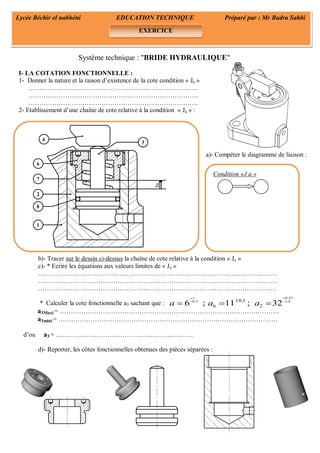 0,251
0,5 1,40,1
6 26 ; 11 ; 32a a a

 
  
Ja
3
6
7
2
8
1
4
Système technique : "BRIDE HYDRAULIQUE"
I- LA COTATION FONCTIONNELLE :
1- Donner la nature et la raison d’existence de la cote condition « Ja »
…………………………………………………………………….
…………………………………………………………………….
…………………………………………………………………….
2- Etablissement d’une chaîne de cote relative à la condition « Ja » :
a)- Compéter le diagramme de liaison :
b)- Tracer sur le dessin ci-dessus la chaîne de cote relative à la condition « Ja »
c)- * Ecrire les équations aux valeurs limites de « Ja »
…………………………………………………………………………………………………
…………………………………………………………………………………………………
…………………………………………………………………………………………………
* Calculer la cote fonctionnelle a3 sachant que :
a3Maxi = …………………………………………………………………………………………
a3mini = …………………………………………………………………………………………
d’ou a3 = ……………………………………………………….
d)- Reporter, les côtes fonctionnelles obtenues des pièces séparées :
Lycée Béchir el nabhéni EDUCATION TECHNIQUE Préparé par : Mr Badra Sahbi
EXERCICE
Condition «J a »
 
