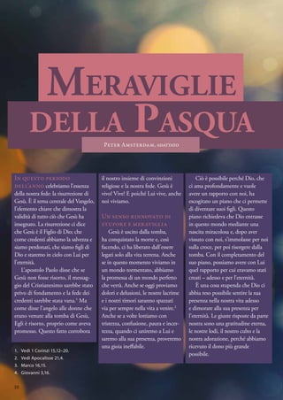 Meraviglie
della Pasqua
Peter Amsterdam, adattato
In questo periodo
dell’anno celebriamo l’essenza
della nostra fede: la risurrezione di
Gesù. È il tema centrale del Vangelo,
l’elemento chiave che dimostra la
validità di tutto ciò che Gesù ha
insegnato. La risurrezione ci dice
che Gesù è il Figlio di Dio; che
come credenti abbiamo la salvezza e
siamo perdonati, che siamo figli di
Dio e staremo in cielo con Lui per
l’eternità.
L’apostolo Paolo disse che se
Gesù non fosse risorto, il messag-
gio del Cristianesimo sarebbe stato
privo di fondamento e la fede dei
credenti sarebbe stata vana.1
Ma
come disse l’angelo alle donne che
erano venute alla tomba di Gesù,
Egli è risorto, proprio come aveva
promesso. Questo fatto corrobora
il nostro insieme di convinzioni
religiose e la nostra fede. Gesù è
vivo! Vive! E poiché Lui vive, anche
noi viviamo.
Un senso rinnovato di
stupore e meraviglia
Gesù è uscito dalla tomba,
ha conquistato la morte e, così
facendo, ci ha liberato dall’essere
legati solo alla vita terrena. Anche
se in questo momento viviamo in
un mondo tormentato, abbiamo
la promessa di un mondo perfetto
che verrà. Anche se oggi proviamo
dolori e delusioni, le nostre lacrime
e i nostri timori saranno spazzati
via per sempre nella vita a venire.2
Anche se a volte lottiamo con
tristezza, confusione, paura e incer-
tezza, quando ci uniremo a Lui e
saremo alla sua presenza, proveremo
una gioia ineffabile.
Ciò è possibile perché Dio, che
ci ama profondamente e vuole
avere un rapporto con noi, ha
escogitato un piano che ci permette
di diventare suoi figli. Questo
piano richiedeva che Dio entrasse
in questo mondo mediante una
nascita miracolosa e, dopo aver
vissuto con noi, s’immolasse per noi
sulla croce, per poi risorgere dalla
tomba. Con il completamento del
suo piano, possiamo avere con Lui
quel rapporto per cui eravamo stati
creati – adesso e per l’eternità.
È una cosa stupenda che Dio ci
abbia reso possibile sentire la sua
presenza nella nostra vita adesso
e dimorare alla sua presenza per
l'eternità. Le giuste risposte da parte
nostra sono una gratitudine eterna,
le nostre lodi, il nostro culto e la
nostra adorazione, perché abbiamo
ricevuto il dono più grande
possibile.
1.	 Vedi 1 Corinzi 15,12–20.
2.	 Vedi Apocalisse 21,4.
3.	 Marco 16,15.
4.	 Giovanni 3,16.
10
 