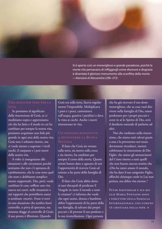 Una maggior fede per la
vita
Se pensiamo al significato
della risurrezione di Gesù, se ci
meditiamo sopra e apprezziamo
ciò che ha fatto e il modo in cui ha
cambiato per sempre la nostra vita,
possiamo acquistare una fede più
grande in ogni area della nostra vita.
Gesù non è soltanto risorto, ma
ci vuole aiutare a superare i vicoli
ciechi, il ciarpame e i pesi morti
della nostra vita.
A volte ci rassegniamo alle
situazioni e alle circostanze perché
sentiamo che non c’è speranza di
cambiamento, che le cose sono quel
che sono e dobbiamo semplice-
mente sopportarle. Dio, però, vuole
cambiare le cose, soffiare una vita
nuova nei cuori, nelle situazioni o
nei rapporti che potrebbero essere
o sembrare «morti». Forse ti trovi
in una situazione che sembra fuori
controllo, o priva di speranza, ma
nessuna sfugge al controllo di Gesù:
il suo potere è illimitato. Quando
Gesù era sulla terra, faceva regolar-
mente l’impossibile. Moltiplicava
i pani e i pesci, camminava
sull’acqua, guariva i paralitici e dava
la vista ai ciechi. Anche i morti
ritornavano in vita.
Un impegno rinnovato
a diffondere la Buona
Notizia
Il fatto che Gesù sia venuto
sulla terra, sia morto sulla croce
e sia risorto, ha cambiato per
sempre il corso della storia. Queste
azioni hanno dato a ognuno di noi
l’opportunità di ricevere Gesù ed
entrare a far parte della famiglia di
Dio.
Il fatto che Gesù abbia detto
ai suoi discepoli di predicare il
Vangelo in tutto il mondo a tutte
le creature3
ci informa che vuole
che ogni uomo, donna e bambino
abbia l’opportunità di far parte della
sua famiglia, di salvarsi dai propri
peccati e di provare il suo perdono e
la sua riconciliazione. Ogni persona
che ha già ricevuto il suo dono
meraviglioso, che sa cosa vuol dire
vivere nella famiglia di Dio, essere
perdonato per i propri peccati e
avere in sé lo Spirito di Dio, avrà
il desiderio naturale di parlarne ad
altri.
Noi che crediamo nella risurre-
zione, che siamo stati salvati grazie
a essa e la proveremo noi stessi,
dovremmo ricordarci, mentre
celebriamo la risurrezione di Dio
Figlio, che siamo gli annunciatori
del Cristo risorto a tutti quelli
che non hanno ancora sentito che
«Dio ha tanto amato il mondo,
che ha dato il suo unigenito Figlio,
affinché chiunque crede in Lui non
perisca, ma abbia vita eterna».4
Peter Amsterdam e sua mo-
glie Maria Fontaine sono
i direttori della Famiglia
Internazionale, una comuni-
tà cristiana della fede. ■
Si è aperto così un meraviglioso e grande paradosso, poiché la
morte che pensavano di infliggergli come disonore e disgrazia
è diventata il glorioso monumento alla sconfitta della morte.
—Atanasio di Alessandria (296–373)
11
 