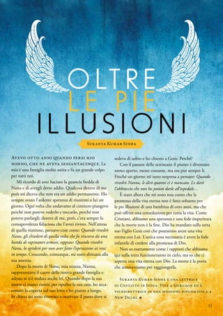 O LT R E
L E P I E
I L L U S I O N I
Sukanya Kumar-Sinha
Avevo otto anni quando persi mio
nonno, che ne aveva sessantacinque. La
mia è una famiglia molto unita e fu un grande colpo
per tutti noi.
Mi ricordo di aver baciato la guancia fredda di
Nanu e di avergli detto addio. Qualcosa dentro di me
però mi diceva che non era un addio permanente. Ho
sempre avuto l’ardente speranza di riunirmi a lui un
giorno. Ogni volta che andavamo al cimitero piangevo
perché non potevo vederlo e toccarlo, perché non
potevo parlargli; dentro di me, però, c’era sempre la
consapevolezza fiduciosa che l’avrei rivisto. Nell’attesa
di quella riunione, pensavo cose come: Quando rivedrò
Nanu, gli chiederò di quella volta che fu rincorso da una
banda di rapinatori armati, oppure: Quando rivedrò
Nanu, lo sgriderò per non aver fatto l’operazione ai reni
in tempo. Crescendo, comunque, mi sono abituata alla
sua assenza.
Dopo la morte di Nanu, mia nonna, Nanna,
rappresentava il cuore della nostra grande famiglia e
adesso se n’è andata anche lei. Quando dopo la sua
morte ci siamo riuniti per ripulire la sua casa, ho acca-
rezzato la coperta sul suo letto e ho pianto a lungo.
In chiesa mi sono ritrovata a osservare il posto dove si
sedeva di solito e ho chiesto a Gesù: Perché?
Con il passare delle settimane il pianto è diventato
meno aperto, meno costante, ma era pur sempre lì.
Finché un giorno mi sono sorpresa a pensare: Quando
rivedrò Nanna, le dirò quanto ci è mancata. Le darò
l’abbraccio che non ho potuto darle all’ospedale…
È stato allora che mi sono resa conto che la
promessa della vita eterna non è fatta soltanto per
le pie illusioni di una bambina di otto anni, ma che
può offrire una consolazione per tutta la vita. Come
Cristiani, abbiamo una speranza e una fede imperitura
che la morte non è la fine. Dio ha mandato sulla terra
suo Figlio Gesù così che potessimo avere una vita
eterna con Lui. L’unica cosa necessaria è avere la fede
infantile di credere alla promessa di Dio.
Non so esattamente come i rapporti che abbiamo
qui sulla terra funzioneranno in cielo, ma so che ci
aspetta una vita eterna con Dio. La morte è la porta
che attraversiamo per raggiungerla.
Sukanya Kumar-Sinha è una lettrice
di Contatto in India. Vive a Gurgaon ed è
vicedirettrice in una missione diplomatica a
New Delhi. ■
13
 