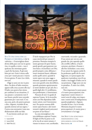 ESSERE
con DIO
Se c’è una cosa che la
Pasqua ci ricorda, è che la
«salvezza» – il meraviglioso dono
divino della pace con Lui in questa
vita e in quella a venire – non è
qualcosa che otteniamo grazie
a quel che facciamo. È già stato
fatto per noi. Gesù è morto sulla
croce per i nostri peccati; è risorto
il terzo giorno. È stato Lui a farlo,
non noi.
«Oggi tu sarai con me in para-
diso», ha detto al ladro morente,
appeso sulla croce accanto alla sua.1
Il ladro non poteva fare niente
per cambiare la sua situazione, il
suo passato e certamente non il
suo futuro, perché stava venendo
giustiziato per i suoi reati. C’era
una cosa, però, che poteva pensare
e dire: «Signore, ricordati di me
quando entrerai nel tuo regno».2
L’unica cosa necessaria è stata una
dichiarazione della sua fede.
È una lezione anche per noi.
È facile impegnarsi per Dio in
cause meritevoli per aiutare il
prossimo. Possiamo riempire le
nostre giornate di opere buone,
parole gentili, gesti generosi; ma
non basta a riconciliarci con Dio,
perché proprio come abbiamo i
nostri momenti buoni, abbiamo
anche quelli cattivi, quando le
nostre opere non sono sagge o
misurate, quando le nostre parole
non sono gentili come dovrebbero,
quando pensiamo egoisticamente
ai nostri desideri un po’ più che a
quelli degli altri. Ci arrabbiamo,
non perdoniamo, ci lamentiamo.
Nessuno di noi è in grado di
superare l’esame. Se la riconcilia-
zione con Dio dipendesse dalle
nostre azioni, non l’otterremmo
mai. Per questo nessuna delle
nostre opere buone o dei nostri
tentativi migliori potrà assicurarci
un posto al suo fianco.3
La cosa meravigliosa è che
non dobbiamo superare l’esame.
Il Figlio di Dio ha preso su di
sé la vita di un essere umano, è
vissuto in mezzo a noi, ascoltando,
osservando, toccando e guarendo.
Il suo amore per noi era così
grande che, pur sapendo quello
che avrebbe sofferto, si lasciò
catturare, picchiare e frustare e
alla fine inchiodare a una croce.
Il suo amore ha regnato anche lì;
ha perdonato quelli che lo croci-
figgevano, si è preoccupato che
qualcuno si prendesse cura di sua
madre e incoraggiò il ladro con la
sua promessa: «Oggi sarai con me
in paradiso». È stato Lui a farlo,
non noi.
Non importano le nostre paure
e le nostre preoccupazioni; non
importano i nostri rimorsi e i
nostri sensi di colpa; non impor-
tano i nostri sensi d’inadeguatezza;
quando preghiamo: «Signore,
ricordati di me», Lui si ricorda.
Mettiamo da parte le nostre
preoccupazioni e le nostre pene e
avviciniamoci a Lui oggi.
Abi May è una scrittrice
indipendente e una
educatrice; vive in Gran
Bretagna. ■
Momenti di quiete
Abi May
1.	 Luca 23,43
2.	 Luca 23,42
3.	 Vedi Tito 3,5.
15
 