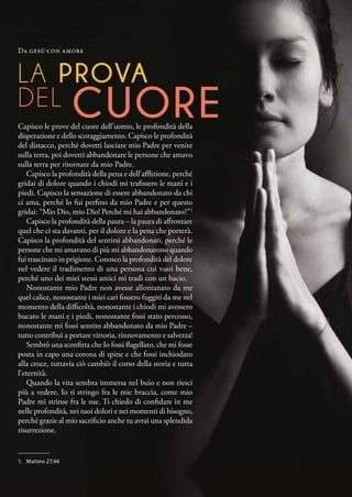 LA PROVA
DEL CUORE
Capisco le prove del cuore dell’uomo, le profondità della
disperazione e dello scoraggiamento. Capisco le profondità
del distacco, perché dovetti lasciare mio Padre per venire
sulla terra, poi dovetti abbandonare le persone che amavo
sulla terra per ritornare da mio Padre.
Capisco la profondità della pena e dell’afflizione, perché
gridai di dolore quando i chiodi mi trafissero le mani e i
piedi. Capisco la sensazione di essere abbandonato da chi
ci ama, perché lo fui perfino da mio Padre e per questo
gridai: “Mio Dio, mio Dio! Perché mi hai abbandonato?”1
Capisco la profondità della paura – la paura di affrontare
quel che ci sta davanti, per il dolore e la pena che porterà.
Capisco la profondità del sentirsi abbandonati, perché le
persone che mi amavano di più mi abbandonarono quando
fui trascinato in prigione. Conosco la profondità del dolore
nel vedere il tradimento di una persona cui vuoi bene,
perché uno dei miei stessi amici mi tradì con un bacio.
Nonostante mio Padre non avesse allontanato da me
quel calice, nonostante i miei cari fossero fuggiti da me nel
momento della difficoltà, nonostante i chiodi mi avessero
bucato le mani e i piedi, nonostante fossi stato percosso,
nonostante mi fossi sentito abbandonato da mio Padre –
tutto contribuì a portare vittoria, rinnovamento e salvezza!
Sembrò una sconfitta che Io fossi flagellato, che mi fosse
posta in capo una corona di spine e che fossi inchiodato
alla croce, tuttavia ciò cambiò il corso della storia e tutta
l’eternità.
Quando la vita sembra immersa nel buio e non riesci
più a vedere, Io ti stringo fra le mie braccia, come mio
Padre mi strinse fra le sue. Ti chiedo di confidare in me
nelle profondità, nei tuoi dolori e nei momenti di bisogno,
perché grazie al mio sacrificio anche tu avrai una splendida
risurrezione.
Da gesù con amore
1.	 Matteo 27,46
 