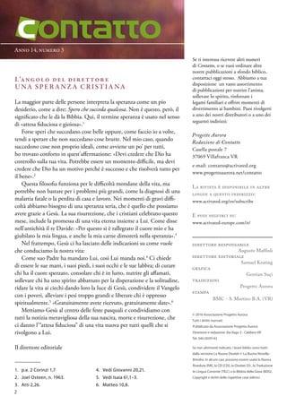 Anno 14, numero 3
© 2016 Associazione Progetto Aurora
Tutti i diritti riservati.
Pubblicato da Associazione Progetto Aurora
Direzione e redazione: Via Vago 3 - Caldiero VR
Tel. 340 5039143
Se non altrimenti indicato, i brani biblici sono tratti
dalla versione La Nuova Diodati © La Buona Novella -
Brindisi. In alcuni casi, possono essere usate la Nuova
Riveduta (NR), la CEI (CEI), la Diodati (D) , la Traduzione
In Lingua Corrente (TILC) o la Bibbia della Gioia (BDG).
Copyright e diritti delle rispettive case editrici.
Se ti interessa ricevere altri numeri
di Contatto, o se vuoi ordinare altre
nostre pubblicazioni a sfondo biblico,
contattaci oggi stesso. Abbiamo a tua
disposizione un vasto assortimento
di pubblicazioni per nutrire l’anima,
sollevare lo spirito, rinforzare i
legami familiari e offrire momenti di
divertimento ai bambini. Puoi rivolgerti
a uno dei nostri distributori o a uno dei
seguenti indirizzi:
Progetto Aurora
Redazione di Contatto
Casella postale 7
37069 Villafranca VR
e-mail: contatto@activated.org
www.progettoaurora.net/contatto
La rivista è disponibile in altre
lingue a questo indirizzo:
www.activated.org/en/subscribe
E puoi seguirci su:
www.activated-europe.com/it/
direttore responsabile
Augusto Maffioli
direttore editoriale
Samuel Keating
grafica
Gentian Suçi
traduzioni
Progetto Aurora
stampa
BMC - S. Martino B.A. (VR)
L’angolo del direttore
Una speranza cristiana
La maggior parte delle persone interpreta la speranza come un pio
desiderio, come a dire: Spero che succeda qualcosa. Non è questo, però, il
significato che le dà la Bibbia. Qui, il termine speranza è usato nel senso
di «attesa fiduciosa e gioiosa».1
Forse speri che succedano cose belle oppure, come faccio io a volte,
tendi a sperare che non succedano cose brutte. Nel mio caso, quando
succedono cose non proprio ideali, come avviene un po’ per tutti,
ho trovato conforto in quest’affermazione: «Devi credere che Dio ha
controllo sulla tua vita. Potrebbe essere un momento difficile, ma devi
credere che Dio ha un motivo perché è successo e che risolverà tutto per
il bene».2
Questa filosofia funziona per le difficoltà mondane della vita, ma
potrebbe non bastare per i problemi più grandi, come la diagnosi di una
malattia fatale o la perdita di casa e lavoro. Nei momenti di gravi diffi-
coltà abbiamo bisogno di una speranza seria, che è quello che possiamo
avere grazie a Gesù. La sua risurrezione, che i cristiani celebrano questo
mese, include la promessa di una vita eterna insieme a Lui. Come disse
nell’antichità il re Davide: «Per questo si è rallegrato il cuore mio e ha
giubilato la mia lingua, e anche la mia carne dimorerà nella speranza».3
Nel frattempo, Gesù ci ha lasciato delle indicazioni su come vuole
che conduciamo la nostra vita:
Come suo Padre ha mandato Lui, così Lui manda noi.4
Ci chiede
di essere le sue mani, i suoi piedi, i suoi occhi e le sue labbra; di curare
chi ha il cuore spezzato, consolare chi è in lutto, nutrire gli affamati,
sollevare chi ha uno spirito abbattuto per la disperazione e la solitudine,
ridare la vita ai ciechi dando loro la luce di Gesù, condividere il Vangelo
con i poveri, alleviare i pesi troppo grandi e liberare chi è oppresso
spiritualmente.5
«Gratuitamente avete ricevuto, gratuitamente date».6
Mettiamo Gesù al centro delle feste pasquali e condividiamo con
tutti la notizia meravigliosa della sua nascita, morte e risurrezione, che
ci danno l’“attesa fiduciosa” di una vita nuova per tutti quelli che si
rivolgono a Lui.
Il direttore editoriale
1.	 p.e. 2 Corinzi 1,7.
2.	 Joel Osteen, n. 1963.
3.	 Atti 2,26.
4.	 Vedi Giovanni 20,21.
5.	 Vedi Isaia 61,1–3.
6.	 Matteo 10,8.
2
 